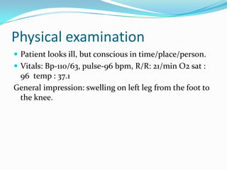 Physical examination
 Patient looks ill, but conscious in time/place/person.
 Vitals: Bp-110/63, pulse-96 bpm, R/R: 21/min O2 sat :

96 temp : 37.1
General impression: swelling on left leg from the foot to
the knee.

 