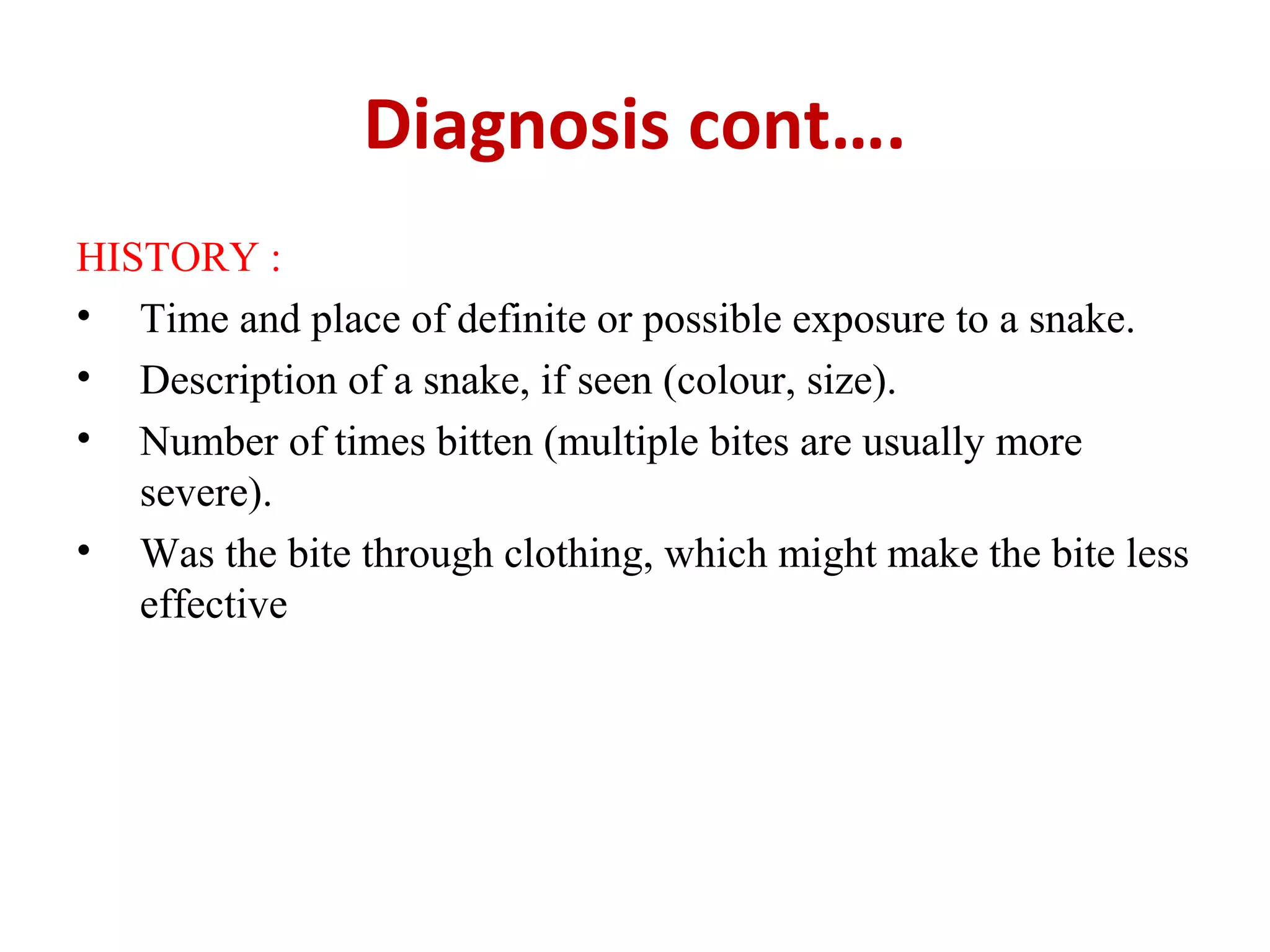 Diagnosis cont….
HISTORY :
• Time and place of definite or possible exposure to a snake.
• Description of a snake, if seen (colour, size).
• Number of times bitten (multiple bites are usually more
severe).
• Was the bite through clothing, which might make the bite less
effective
 