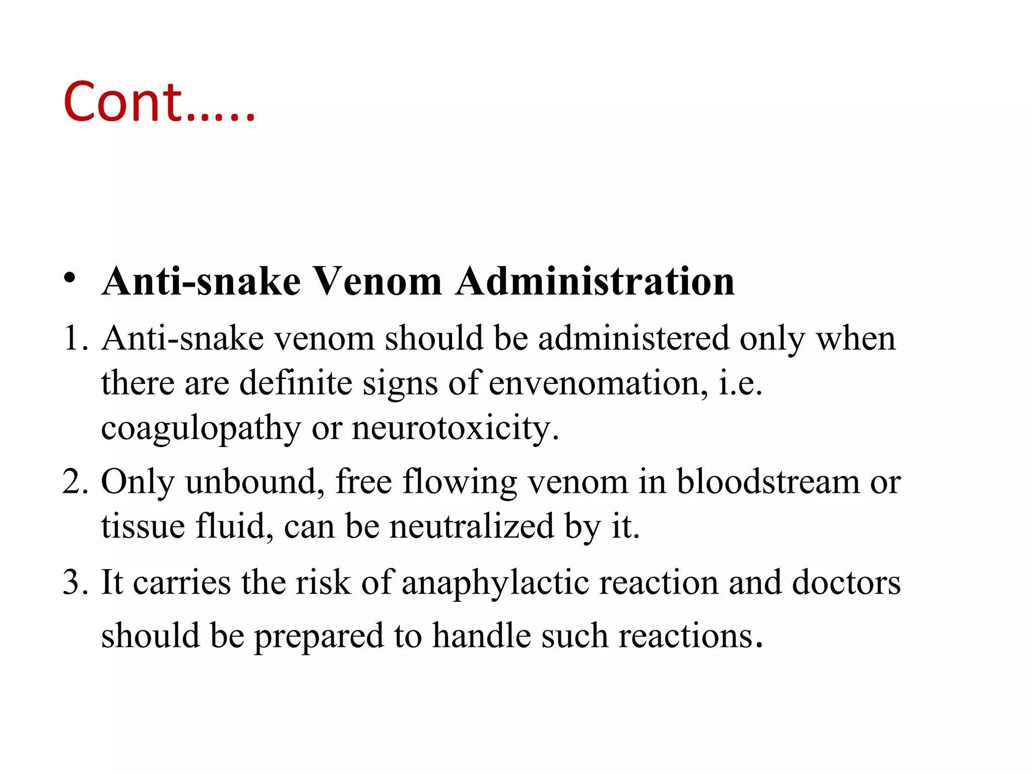 Cont…..
• Anti-snake Venom Administration
1. Anti-snake venom should be administered only when
there are definite signs of envenomation, i.e.
coagulopathy or neurotoxicity.
2. Only unbound, free flowing venom in bloodstream or
tissue fluid, can be neutralized by it.
3. It carries the risk of anaphylactic reaction and doctors
should be prepared to handle such reactions.
 