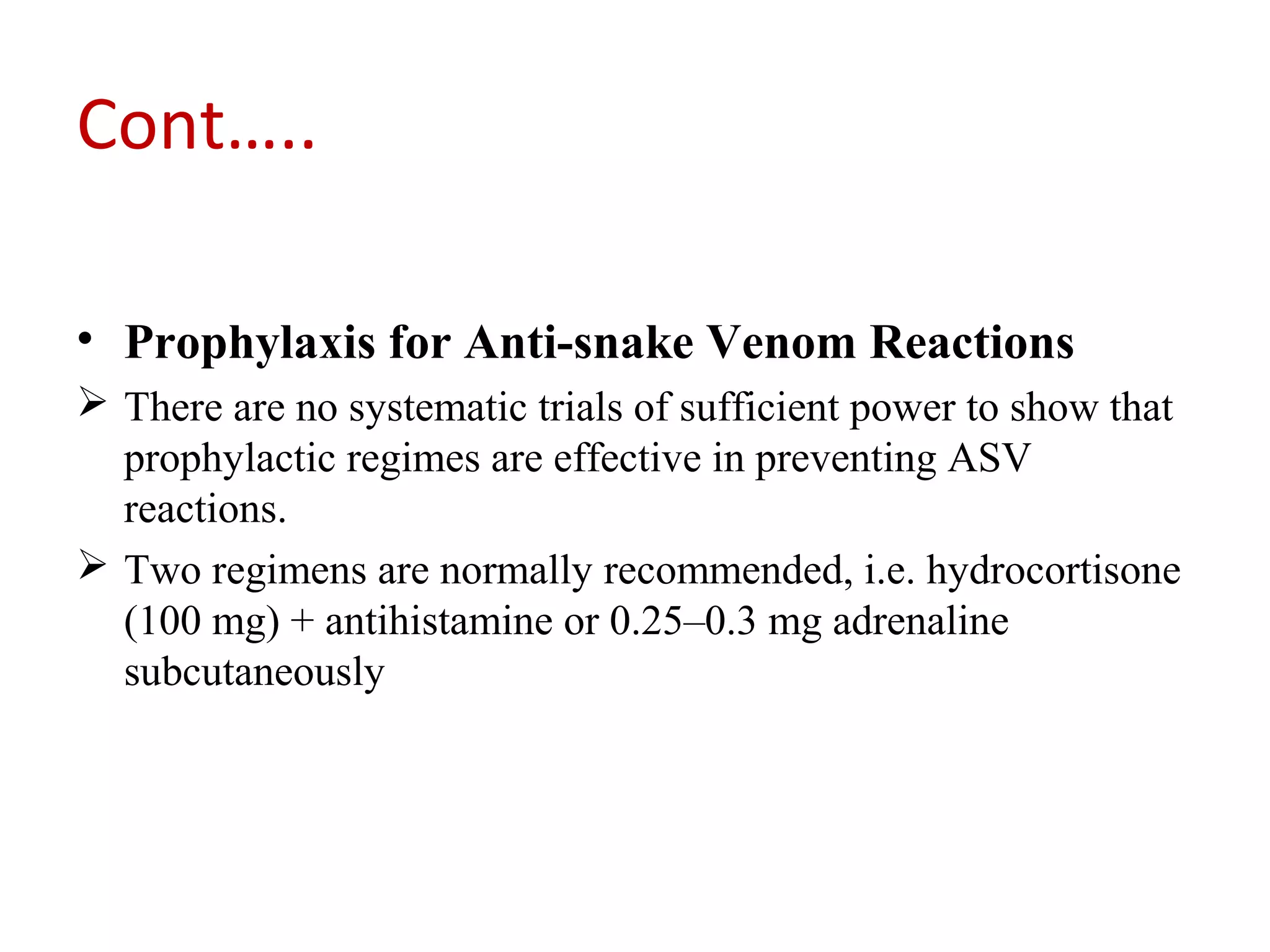 Cont…..
• Prophylaxis for Anti-snake Venom Reactions
 There are no systematic trials of sufficient power to show that
prophylactic regimes are effective in preventing ASV
reactions.
 Two regimens are normally recommended, i.e. hydrocortisone
(100 mg) + antihistamine or 0.25–0.3 mg adrenaline
subcutaneously
 