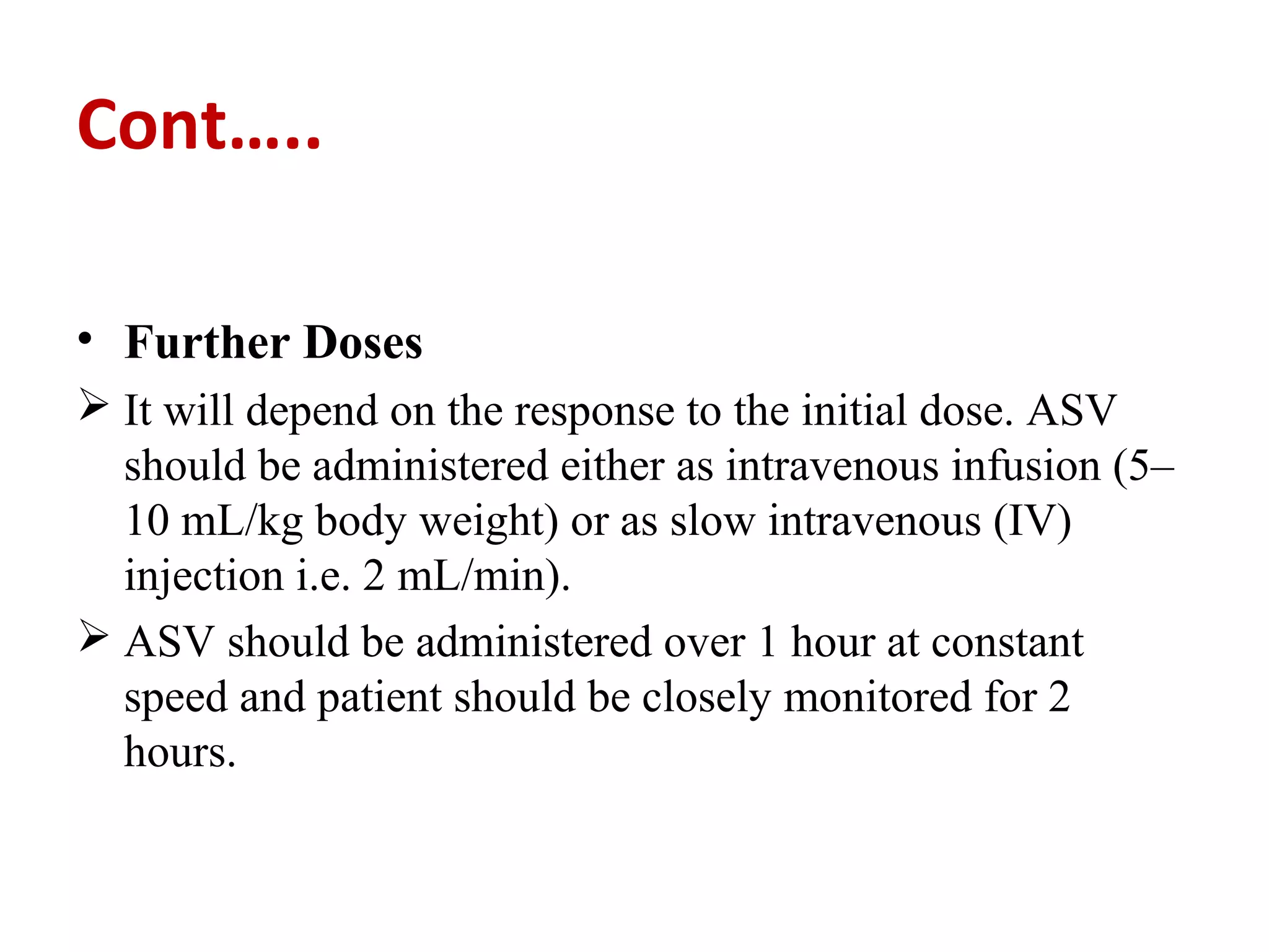 Cont…..
• Further Doses
 It will depend on the response to the initial dose. ASV
should be administered either as intravenous infusion (5–
10 mL/kg body weight) or as slow intravenous (IV)
injection i.e. 2 mL/min).
 ASV should be administered over 1 hour at constant
speed and patient should be closely monitored for 2
hours.
 