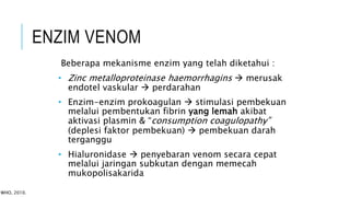 Beberapa mekanisme enzim yang telah diketahui :
• Zinc metalloproteinase haemorrhagins  merusak
endotel vaskular  perdarahan
• Enzim-enzim prokoagulan  stimulasi pembekuan
melalui pembentukan fibrin yang lemah akibat
aktivasi plasmin & “consumption coagulopathy”
(deplesi faktor pembekuan)  pembekuan darah
terganggu
• Hialuronidase  penyebaran venom secara cepat
melalui jaringan subkutan dengan memecah
mukopolisakarida
ENZIM VENOM
WHO, 2010.
 