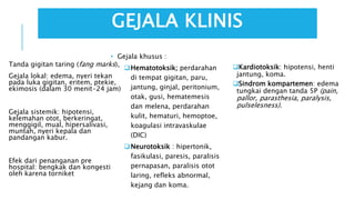 GEJALA KLINIS
Tanda gigitan taring (fang marks),
Gejala lokal: edema, nyeri tekan
pada luka gigitan, eritem, ptekie,
ekimosis (dalam 30 menit-24 jam)
Gejala sistemik: hipotensi,
kelemahan otot, berkeringat,
menggigil, mual, hipersalivasi,
muntah, nyeri kepala dan
pandangan kabur.
Efek dari penanganan pre
hospital: bengkak dan kongesti
oleh karena torniket
Kardiotoksik: hipotensi, henti
jantung, koma.
Sindrom kompartemen: edema
tungkai dengan tanda 5P (pain,
pallor, parasthesia, paralysis,
pulselesness).
• Gejala khusus :
Hematotoksik; perdarahan
di tempat gigitan, paru,
jantung, ginjal, peritonium,
otak, gusi, hematemesis
dan melena, perdarahan
kulit, hematuri, hemoptoe,
koagulasi intravaskulae
(DIC)
Neurotoksik : hipertonik,
fasikulasi, paresis, paralisis
pernapasan, paralisis otot
laring, refleks abnormal,
kejang dan koma.
 