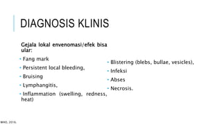 DIAGNOSIS KLINIS
Gejala lokal envenomasi/efek bisa
ular:
• Fang mark
• Persistent local bleeding,
• Bruising
• Lymphangitis,
• Inflammation (swelling, redness,
heat)
• Blistering (blebs, bullae, vesicles),
• Infeksi
• Abses
• Necrosis.
WHO, 2016.
 