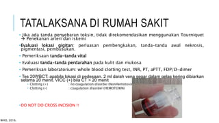 TATALAKSANA DI RUMAH SAKIT
• Jika ada tanda penyebaran toksin, tidak direkomendasikan menggunakan Tourniquet
 Penekanan arteri dan iskemi
•Evaluasi lokasi gigitan: perluasan pembengkakan, tanda-tanda awal nekrosis,
pigmentasi, pembusukan.
• Pemeriksaan tanda-tanda vital
• Evaluasi tanda-tanda perdarahan pada kulit dan mukosa
• Pemeriksan laboratorium: whole blood clotting test, INR, PT, aPTT, FDP/D-dimer
• Tes 20WBCT: apabila lokasi di pedesaan. 2 ml darah vena segar dalam gelas kering dibiarkan
selama 20 menit. VICC (+) bila CT > 20 menit
 Clotting (+) : no coagulation disorder (NonHemotoxin)
 Clotting (-) : coagulation disorder (HEMOTOXIN)
•DO NOT DO CROSS INCISION !!
WHO, 2016.
 