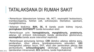 TATALAKSANA DI RUMAH SAKIT
• Pemeriksan laboratorium lainnya: Hb, HCT, neutrophil leukositosis,
trombositopenia, helmet cell, schistocytes (hemolisis spontan),
myoglobinemua
• Kelainan biokimia: BUN, SK, K (tanda acute kidney injury),
peningkatan SGOT&SGPT (tanda kerusakan otot)
• Pemeriksaan urin: hemoglobinuria, myoglobinuria, proteinuria,
adanya sel eritrosit mikroskopik (tanda perdarahan glomerulus),
eosinophilia (tanda acute interstitial nephritis)
• Pemeriksaan penunjang lainnya: CXR (deteksi adanya edema paru,
perdarahan, efusi pleura, bronkopneumonia sekunder), USG
(mengetahui adanya racun, DVT, efusi dan perdarahan pleura dan
perikardium), echocardiography (disfungsi myocard), CT/MRI
(perdarahan intracranial), ECG (aritmia, tanda hiperkalemia)
WHO, 2016.
 