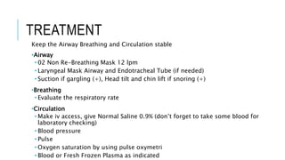 TREATMENT
Keep the Airway Breathing and Circulation stable
•Airway
• 02 Non Re-Breathing Mask 12 lpm
• Laryngeal Mask Airway and Endotracheal Tube (if needed)
• Suction if gargling (+), Head tilt and chin lift if snoring (+)
•Breathing
• Evaluate the respiratory rate
•Circulation
• Make iv access, give Normal Saline 0.9% (don’t forget to take some blood for
laboratory checking)
• Blood pressure
• Pulse
• Oxygen saturation by using pulse oxymetri
• Blood or Fresh Frozen Plasma as indicated
 