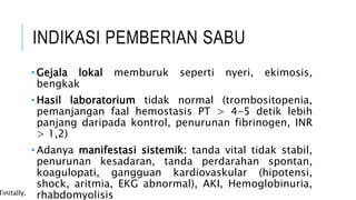 INDIKASI PEMBERIAN SABU
• Gejala lokal memburuk seperti nyeri, ekimosis,
bengkak
• Hasil laboratorium tidak normal (trombositopenia,
pemanjangan faal hemostasis PT > 4-5 detik lebih
panjang daripada kontrol, penurunan fibrinogen, INR
> 1,2)
• Adanya manifestasi sistemik: tanda vital tidak stabil,
penurunan kesadaran, tanda perdarahan spontan,
koagulopati, gangguan kardiovaskular (hipotensi,
shock, aritmia, EKG abnormal), AKI, Hemoglobinuria,
rhabdomyolisis
Tinitally.
 