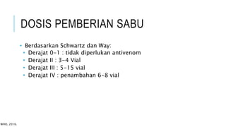 DOSIS PEMBERIAN SABU
• Berdasarkan Schwartz dan Way:
• Derajat 0-1 : tidak diperlukan antivenom
• Derajat II : 3-4 Vial
• Derajat III : 5-15 vial
• Derajat IV : penambahan 6-8 vial
WHO, 2016.
 
