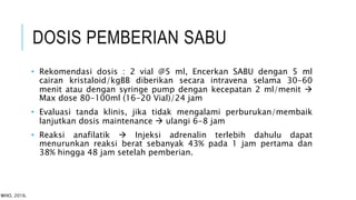 DOSIS PEMBERIAN SABU
• Rekomendasi dosis : 2 vial @5 ml, Encerkan SABU dengan 5 ml
cairan kristaloid/kgBB diberikan secara intravena selama 30-60
menit atau dengan syringe pump dengan kecepatan 2 ml/menit 
Max dose 80-100ml (16-20 Vial)/24 jam
• Evaluasi tanda klinis, jika tidak mengalami perburukan/membaik
lanjutkan dosis maintenance  ulangi 6-8 jam
• Reaksi anafilatik  Injeksi adrenalin terlebih dahulu dapat
menurunkan reaksi berat sebanyak 43% pada 1 jam pertama dan
38% hingga 48 jam setelah pemberian.
WHO, 2016.
 