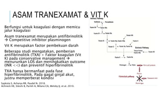 ASAM TRANEXAMAT & VIT K
Berfungsi untuk koagulasi dengan memicu
jalur koagulasi
Asam tranexamat merupakan antifibrinolitik
 Competitive inhibitor plasminogen
Vit K merupakan factor pembekuan darah
Beberapa studi mengatakan, pemberian
antifibrinolitik (TXA) + Faktor koagulan (Vit
K) pada conservative management 
menurunkan LOS dan meningkatkan outcome
(INR <<) dan preventif hiperfibrinolitik
TXA hanya bermanfaat pada fase
hiperfibrinolitik. Pada gagal ginjal akut,
justru memperberat kondisi
Sapkota S, Acharya RR, Paudel N. 2018.
Achneck HE, Sileshi B, Parikh A, Milano CA, Welsby IJ, et al. 2010.
 