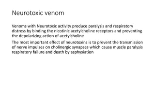 Neurotoxic venom
Venoms with Neurotoxic activity produce paralysis and respiratory
distress by binding the nicotinic acetylcholine receptors and preventing
the depolarizing action of acetylcholine
The most important effect of neurotoxins is to prevent the transmission
of nerve impulses on cholinergic synapses which cause muscle paralysis
respiratory failure and death by asphyxiation
 