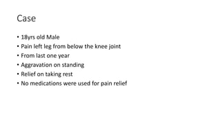 Case
• 18yrs old Male
• Pain left leg from below the knee joint
• From last one year
• Aggravation on standing
• Relief on taking rest
• No medications were used for pain relief
 