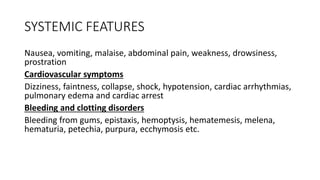 SYSTEMIC FEATURES
Nausea, vomiting, malaise, abdominal pain, weakness, drowsiness,
prostration
Cardiovascular symptoms
Dizziness, faintness, collapse, shock, hypotension, cardiac arrhythmias,
pulmonary edema and cardiac arrest
Bleeding and clotting disorders
Bleeding from gums, epistaxis, hemoptysis, hematemesis, melena,
hematuria, petechia, purpura, ecchymosis etc.
 