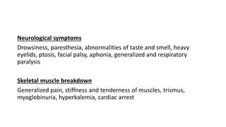 Neurological symptoms
Drowsiness, paresthesia, abnormalities of taste and smell, heavy
eyelids, ptosis, facial palsy, aphonia, generalized and respiratory
paralysis
Skeletal muscle breakdown
Generalized pain, stiffness and tenderness of muscles, trismus,
myoglobinuria, hyperkalemia, cardiac arrest
 