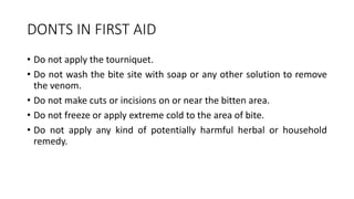 DONTS IN FIRST AID
• Do not apply the tourniquet.
• Do not wash the bite site with soap or any other solution to remove
the venom.
• Do not make cuts or incisions on or near the bitten area.
• Do not freeze or apply extreme cold to the area of bite.
• Do not apply any kind of potentially harmful herbal or household
remedy.
 
