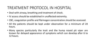TREATMENT PROTOCOL IN HOSPITAL
• Deal with airway, breathing and treatment of shock.
• IV access should be established in unaffected extremity.
• CBC, coagulation profile and fibrinogen concentration should be assessed.
• All the patients should be kept under observation for a minimum of 24
hours.
• Many species particularly the krait and the hump nosed pit viper are
known for delayed appearance of symptoms which can develop after 6 to
12 hours.
 
