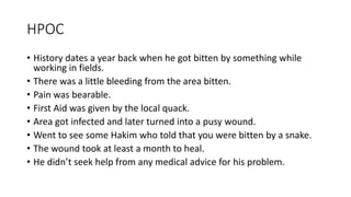 HPOC
• History dates a year back when he got bitten by something while
working in fields.
• There was a little bleeding from the area bitten.
• Pain was bearable.
• First Aid was given by the local quack.
• Area got infected and later turned into a pusy wound.
• Went to see some Hakim who told that you were bitten by a snake.
• The wound took at least a month to heal.
• He didn’t seek help from any medical advice for his problem.
 