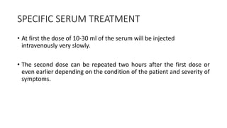 SPECIFIC SERUM TREATMENT
• At first the dose of 10-30 ml of the serum will be injected
intravenously very slowly.
• The second dose can be repeated two hours after the first dose or
even earlier depending on the condition of the patient and severity of
symptoms.
 