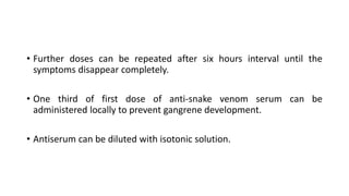 • Further doses can be repeated after six hours interval until the
symptoms disappear completely.
• One third of first dose of anti-snake venom serum can be
administered locally to prevent gangrene development.
• Antiserum can be diluted with isotonic solution.
 