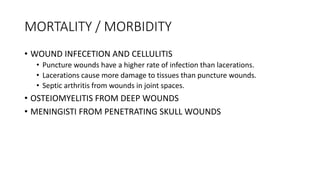 MORTALITY / MORBIDITY
• WOUND INFECETION AND CELLULITIS
• Puncture wounds have a higher rate of infection than lacerations.
• Lacerations cause more damage to tissues than puncture wounds.
• Septic arthritis from wounds in joint spaces.
• OSTEIOMYELITIS FROM DEEP WOUNDS
• MENINGISTI FROM PENETRATING SKULL WOUNDS
 
