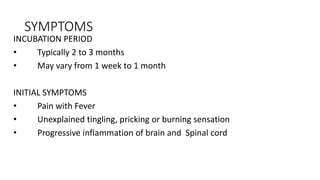 SYMPTOMS
INCUBATION PERIOD
• Typically 2 to 3 months
• May vary from 1 week to 1 month
INITIAL SYMPTOMS
• Pain with Fever
• Unexplained tingling, pricking or burning sensation
• Progressive inflammation of brain and Spinal cord
 