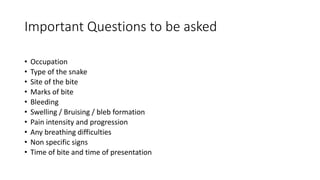 • Occupation
• Type of the snake
• Site of the bite
• Marks of bite
• Bleeding
• Swelling / Bruising / bleb formation
• Pain intensity and progression
• Any breathing difficulties
• Non specific signs
• Time of bite and time of presentation
Important Questions to be asked
 