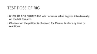 TEST DOSE OF RIG
• 0.1ML OF 1:10 DILUTED RIG wih t normak saline is given intradermally
on the left forearm.
• Observation the patient is observed for 15 minutes for any local or
reactions
 