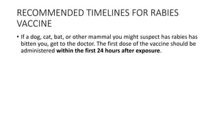 RECOMMENDED TIMELINES FOR RABIES
VACCINE
• If a dog, cat, bat, or other mammal you might suspect has rabies has
bitten you, get to the doctor. The first dose of the vaccine should be
administered within the first 24 hours after exposure.
 