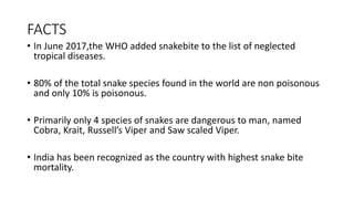 FACTS
• In June 2017,the WHO added snakebite to the list of neglected
tropical diseases.
• 80% of the total snake species found in the world are non poisonous
and only 10% is poisonous.
• Primarily only 4 species of snakes are dangerous to man, named
Cobra, Krait, Russell’s Viper and Saw scaled Viper.
• India has been recognized as the country with highest snake bite
mortality.
 