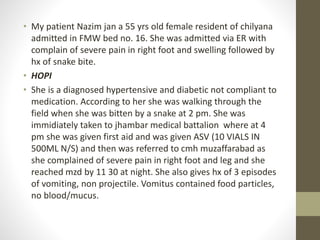 • My patient Nazim jan a 55 yrs old female resident of chilyana
admitted in FMW bed no. 16. She was admitted via ER with
complain of severe pain in right foot and swelling followed by
hx of snake bite.
• HOPI
• She is a diagnosed hypertensive and diabetic not compliant to
medication. According to her she was walking through the
field when she was bitten by a snake at 2 pm. She was
immidiately taken to jhambar medical battalion where at 4
pm she was given first aid and was given ASV (10 VIALS IN
500ML N/S) and then was referred to cmh muzaffarabad as
she complained of severe pain in right foot and leg and she
reached mzd by 11 30 at night. She also gives hx of 3 episodes
of vomiting, non projectile. Vomitus contained food particles,
no blood/mucus.
 