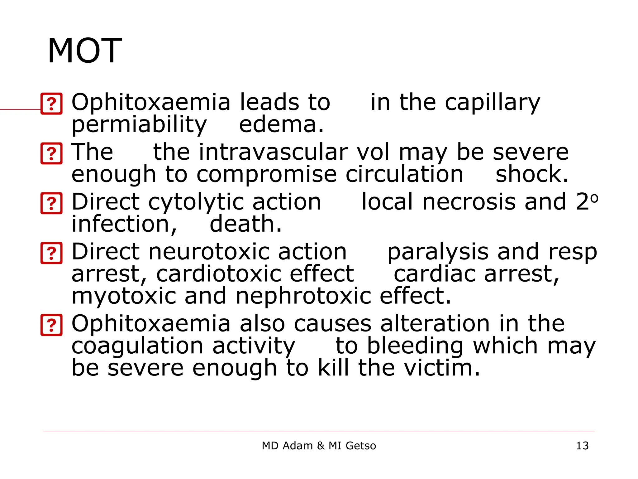 MOT
 Ophitoxaemia leads to ↑ in the capillary
permiability→ edema.
 The ↓ the intravascular vol may be severe
enough to compromise circulation →shock.
 Direct cytolytic action → local necrosis and 2o
infection, →death.
 Direct neurotoxic action → paralysis and resp
arrest, cardiotoxic effect → cardiac arrest,
myotoxic and nephrotoxic effect.
 Ophitoxaemia also causes alteration in the
coagulation activity → to bleeding which may
be severe enough to kill the victim.
13
MD Adam & MI Getso
 