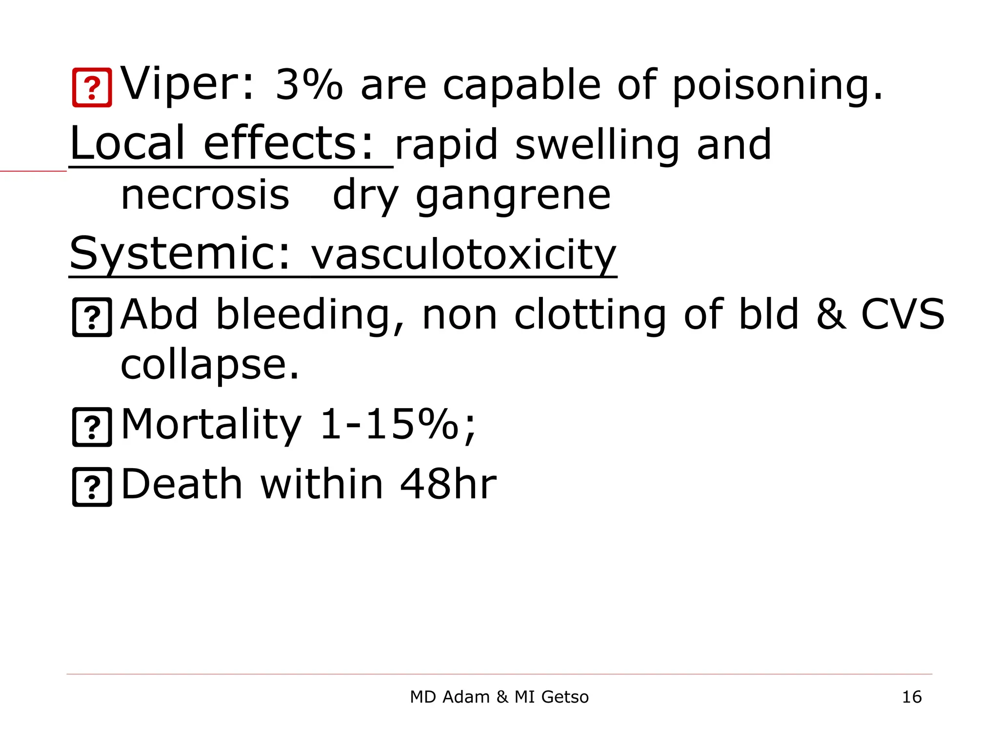 Viper: 3% are capable of poisoning.
Local effects: rapid swelling and
necrosis→dry gangrene
Systemic: vasculotoxicity
Abd bleeding, non clotting of bld & CVS
collapse.
Mortality 1-15%;
Death within 48hr
16
MD Adam & MI Getso
 