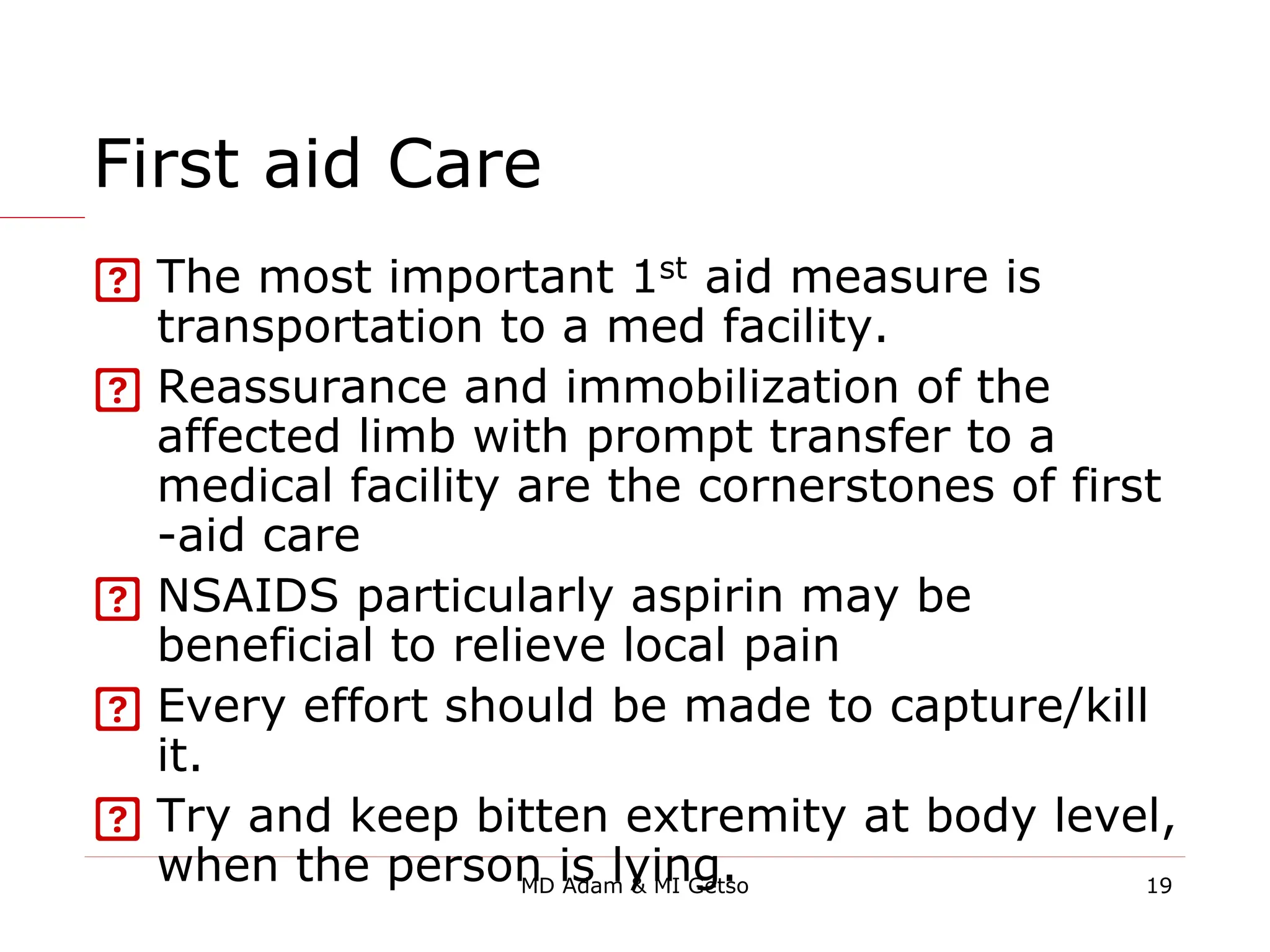 First aid Care
 The most important 1st aid measure is
transportation to a med facility.
 Reassurance and immobilization of the
affected limb with prompt transfer to a
medical facility are the cornerstones of first
-aid care
 NSAIDS particularly aspirin may be
beneficial to relieve local pain
 Every effort should be made to capture/kill
it.
 Try and keep bitten extremity at body level,
when the person is lying. 19
MD Adam & MI Getso
 