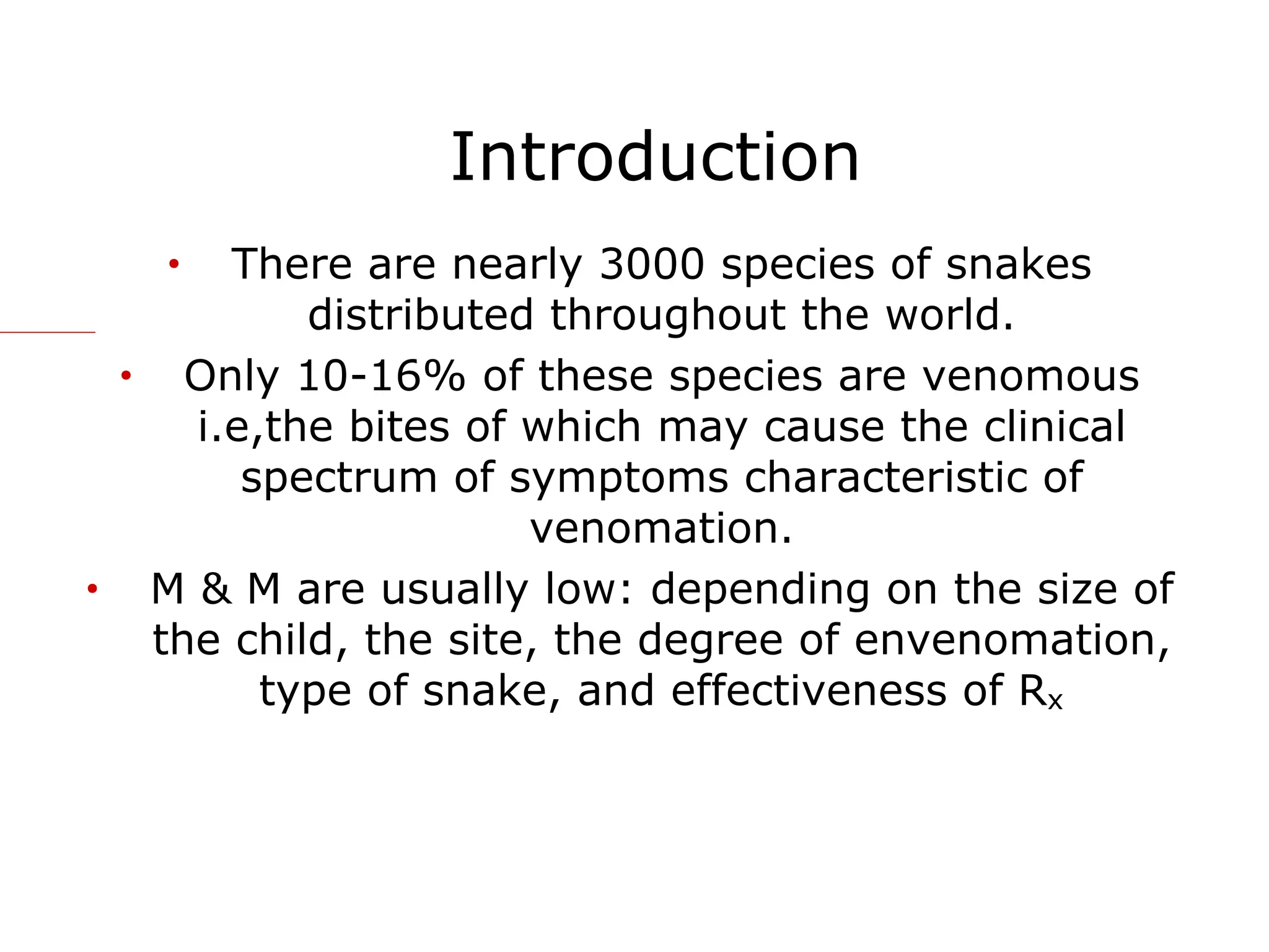 Introduction
• There are nearly 3000 species of snakes
distributed throughout the world.
• Only 10-16% of these species are venomous
i.e,the bites of which may cause the clinical
spectrum of symptoms characteristic of
venomation.
• M & M are usually low: depending on the size of
the child, the site, the degree of envenomation,
type of snake, and effectiveness of Rx
 