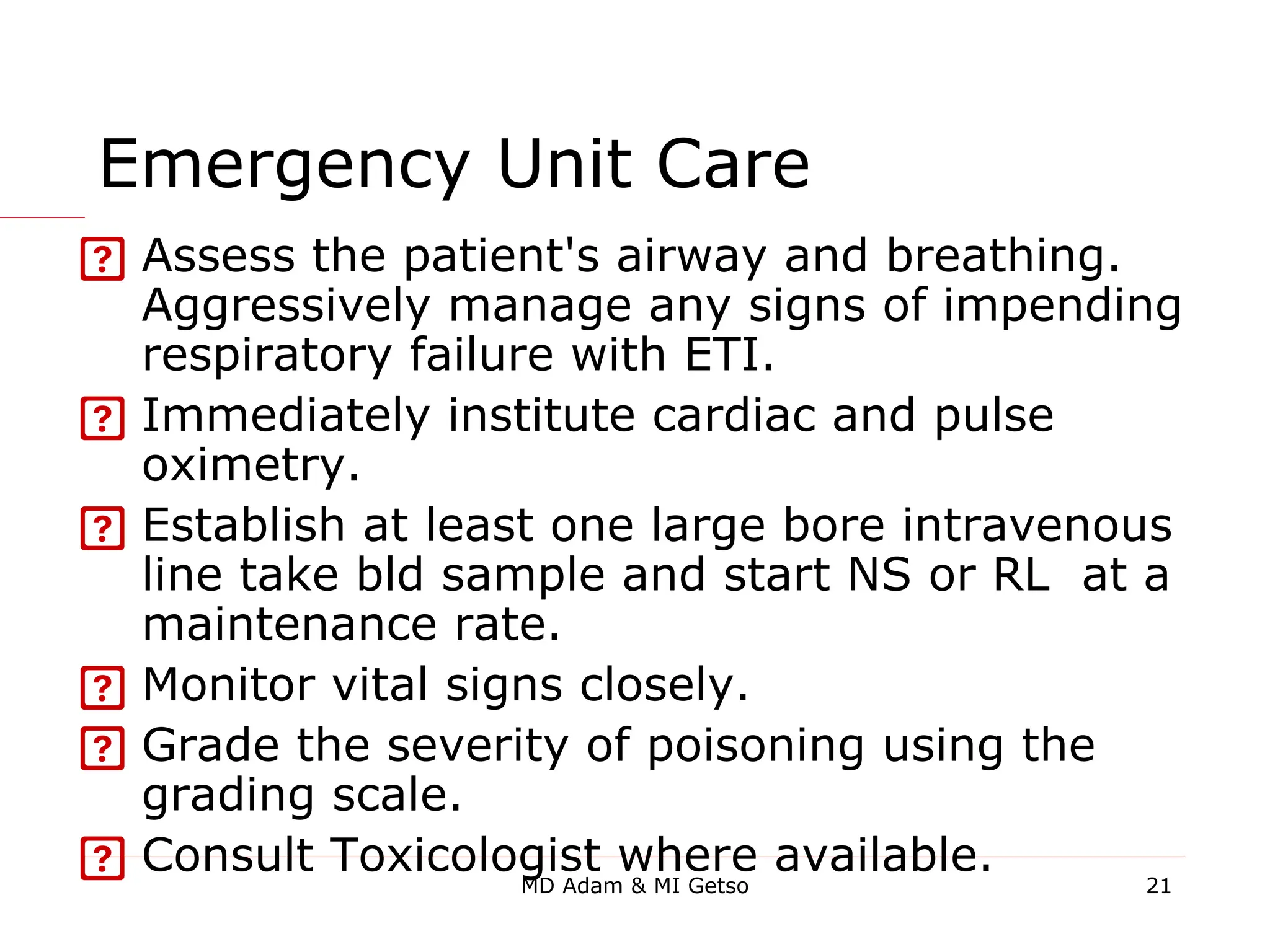Emergency Unit Care
 Assess the patient's airway and breathing.
Aggressively manage any signs of impending
respiratory failure with ETI.
 Immediately institute cardiac and pulse
oximetry.
 Establish at least one large bore intravenous
line take bld sample and start NS or RL at a
maintenance rate.
 Monitor vital signs closely.
 Grade the severity of poisoning using the
grading scale.
 Consult Toxicologist where available. 21
MD Adam & MI Getso
 