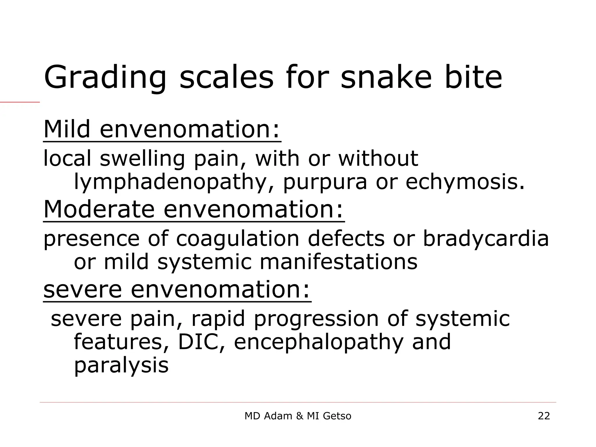 Grading scales for snake bite
Mild envenomation:
local swelling pain, with or without
lymphadenopathy, purpura or echymosis.
Moderate envenomation:
presence of coagulation defects or bradycardia
or mild systemic manifestations
severe envenomation:
severe pain, rapid progression of systemic
features, DIC, encephalopathy and
paralysis
22
MD Adam & MI Getso
 