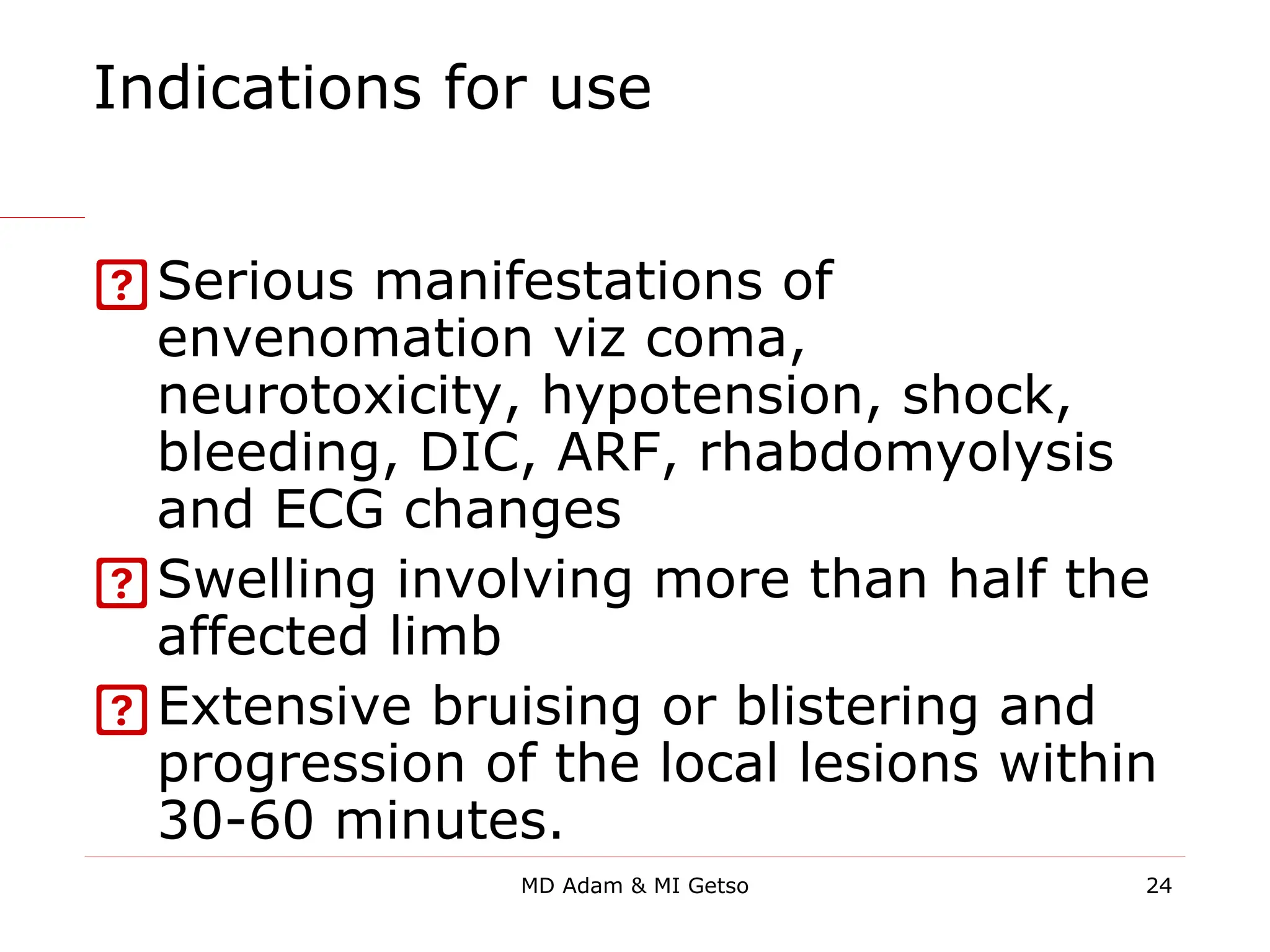Indications for use
Serious manifestations of
envenomation viz coma,
neurotoxicity, hypotension, shock,
bleeding, DIC, ARF, rhabdomyolysis
and ECG changes
Swelling involving more than half the
affected limb
Extensive bruising or blistering and
progression of the local lesions within
30-60 minutes.
24
MD Adam & MI Getso
 