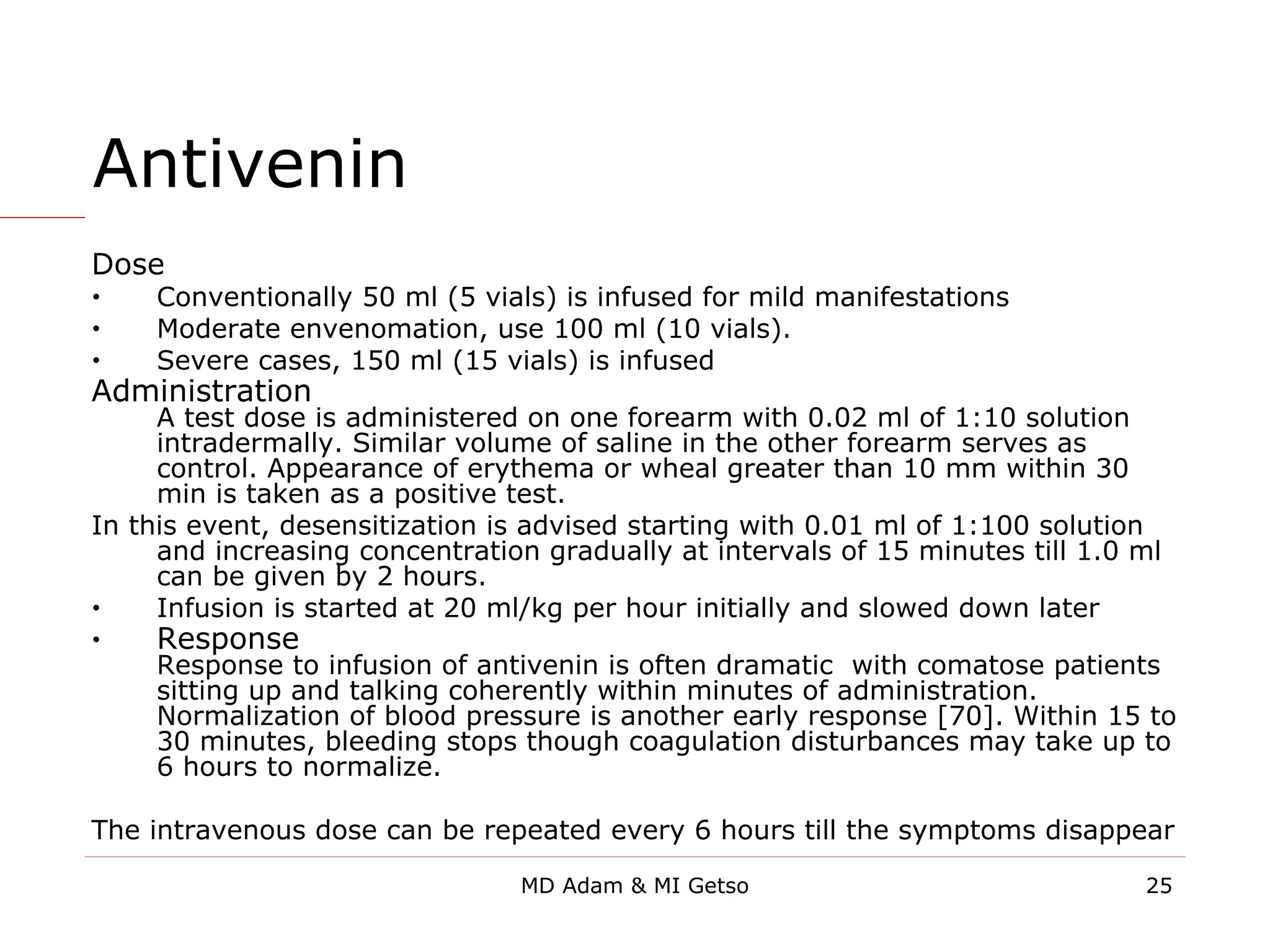 Antivenin
Dose
• Conventionally 50 ml (5 vials) is infused for mild manifestations
• Moderate envenomation, use 100 ml (10 vials).
• Severe cases, 150 ml (15 vials) is infused
Administration
A test dose is administered on one forearm with 0.02 ml of 1:10 solution
intradermally. Similar volume of saline in the other forearm serves as
control. Appearance of erythema or wheal greater than 10 mm within 30
min is taken as a positive test.
In this event, desensitization is advised starting with 0.01 ml of 1:100 solution
and increasing concentration gradually at intervals of 15 minutes till 1.0 ml
can be given by 2 hours.
• Infusion is started at 20 ml/kg per hour initially and slowed down later
• Response
Response to infusion of antivenin is often dramatic with comatose patients
sitting up and talking coherently within minutes of administration.
Normalization of blood pressure is another early response [70]. Within 15 to
30 minutes, bleeding stops though coagulation disturbances may take up to
6 hours to normalize.
The intravenous dose can be repeated every 6 hours till the symptoms disappear
25
MD Adam & MI Getso
 