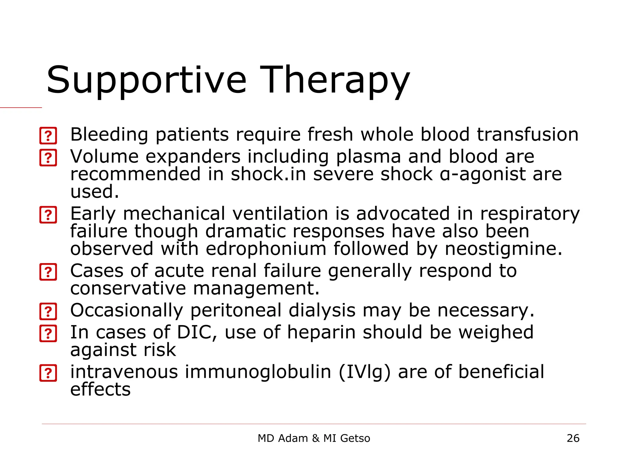 Supportive Therapy
 Bleeding patients require fresh whole blood transfusion
 Volume expanders including plasma and blood are
recommended in shock.in severe shock α-agonist are
used.
 Early mechanical ventilation is advocated in respiratory
failure though dramatic responses have also been
observed with edrophonium followed by neostigmine.
 Cases of acute renal failure generally respond to
conservative management.
 Occasionally peritoneal dialysis may be necessary.
 In cases of DIC, use of heparin should be weighed
against risk
 intravenous immunoglobulin (IVlg) are of beneficial
effects
26
MD Adam & MI Getso
 