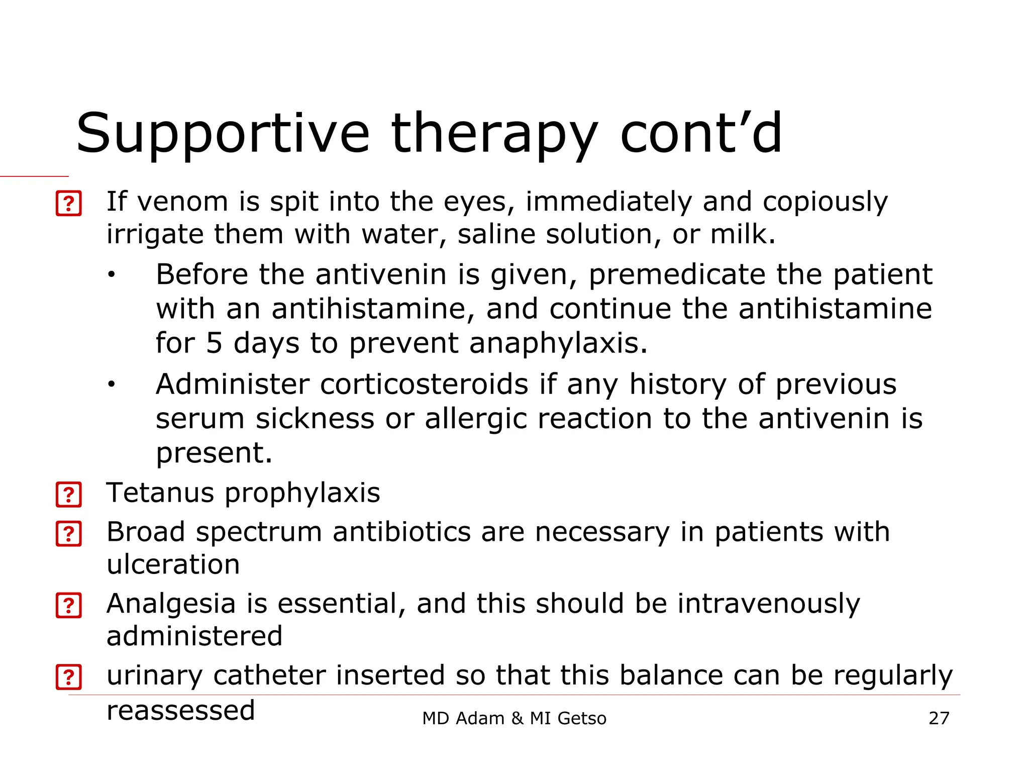 Supportive therapy cont’d
 If venom is spit into the eyes, immediately and copiously
irrigate them with water, saline solution, or milk.
• Before the antivenin is given, premedicate the patient
with an antihistamine, and continue the antihistamine
for 5 days to prevent anaphylaxis.
• Administer corticosteroids if any history of previous
serum sickness or allergic reaction to the antivenin is
present.
 Tetanus prophylaxis
 Broad spectrum antibiotics are necessary in patients with
ulceration
 Analgesia is essential, and this should be intravenously
administered
 urinary catheter inserted so that this balance can be regularly
reassessed 27
MD Adam & MI Getso
 