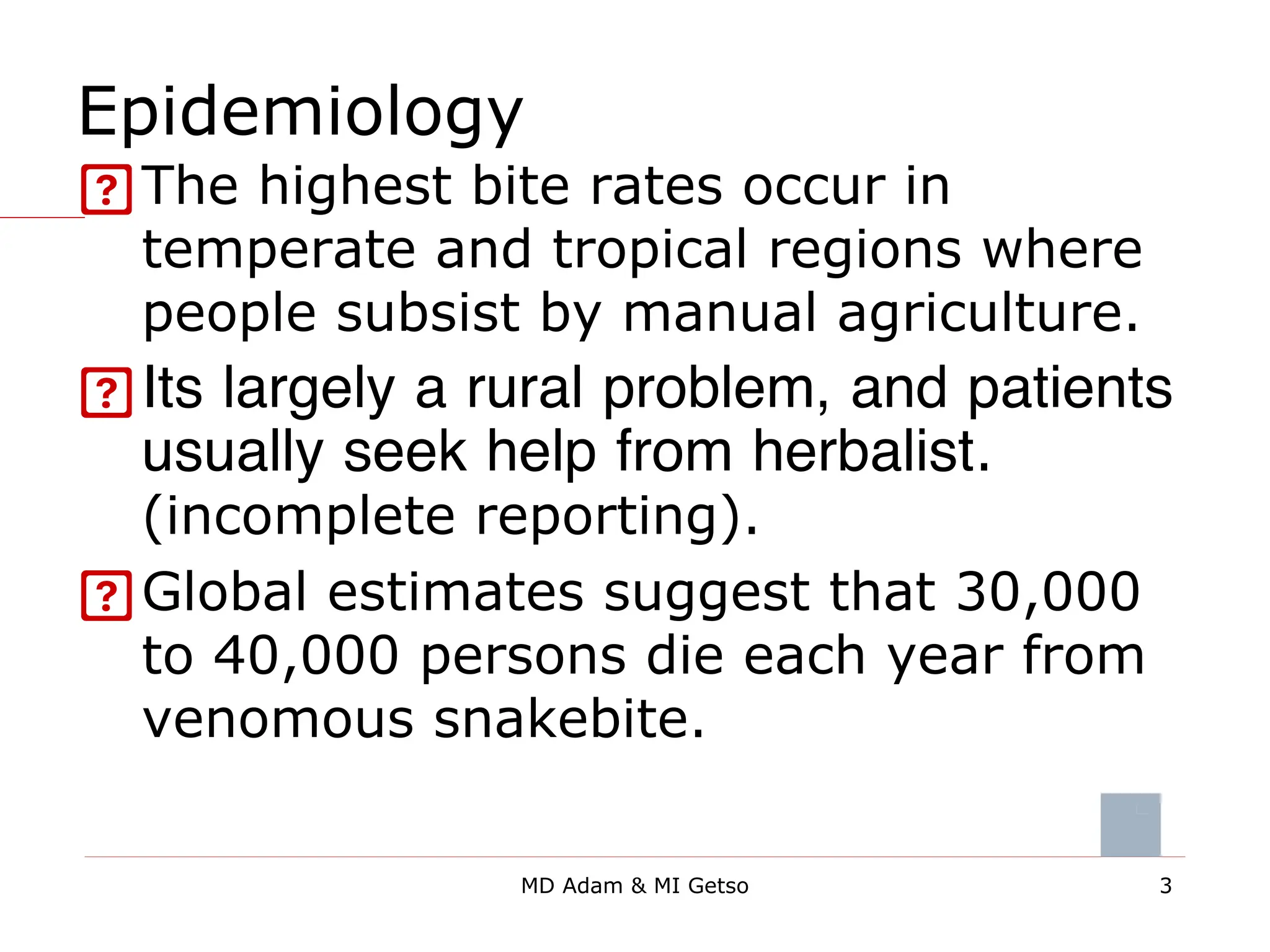 Epidemiology
The highest bite rates occur in
temperate and tropical regions where
people subsist by manual agriculture.
Its largely a rural problem, and patients
usually seek help from herbalist.
(incomplete reporting).
Global estimates suggest that 30,000
to 40,000 persons die each year from
venomous snakebite.
3
MD Adam & MI Getso
 