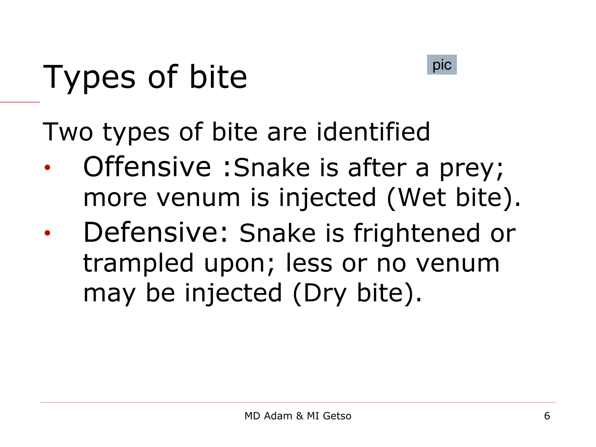 Types of bite
Two types of bite are identified
• Offensive :Snake is after a prey;
more venum is injected (Wet bite).
• Defensive: Snake is frightened or
trampled upon; less or no venum
may be injected (Dry bite).
pic
6
MD Adam & MI Getso
 