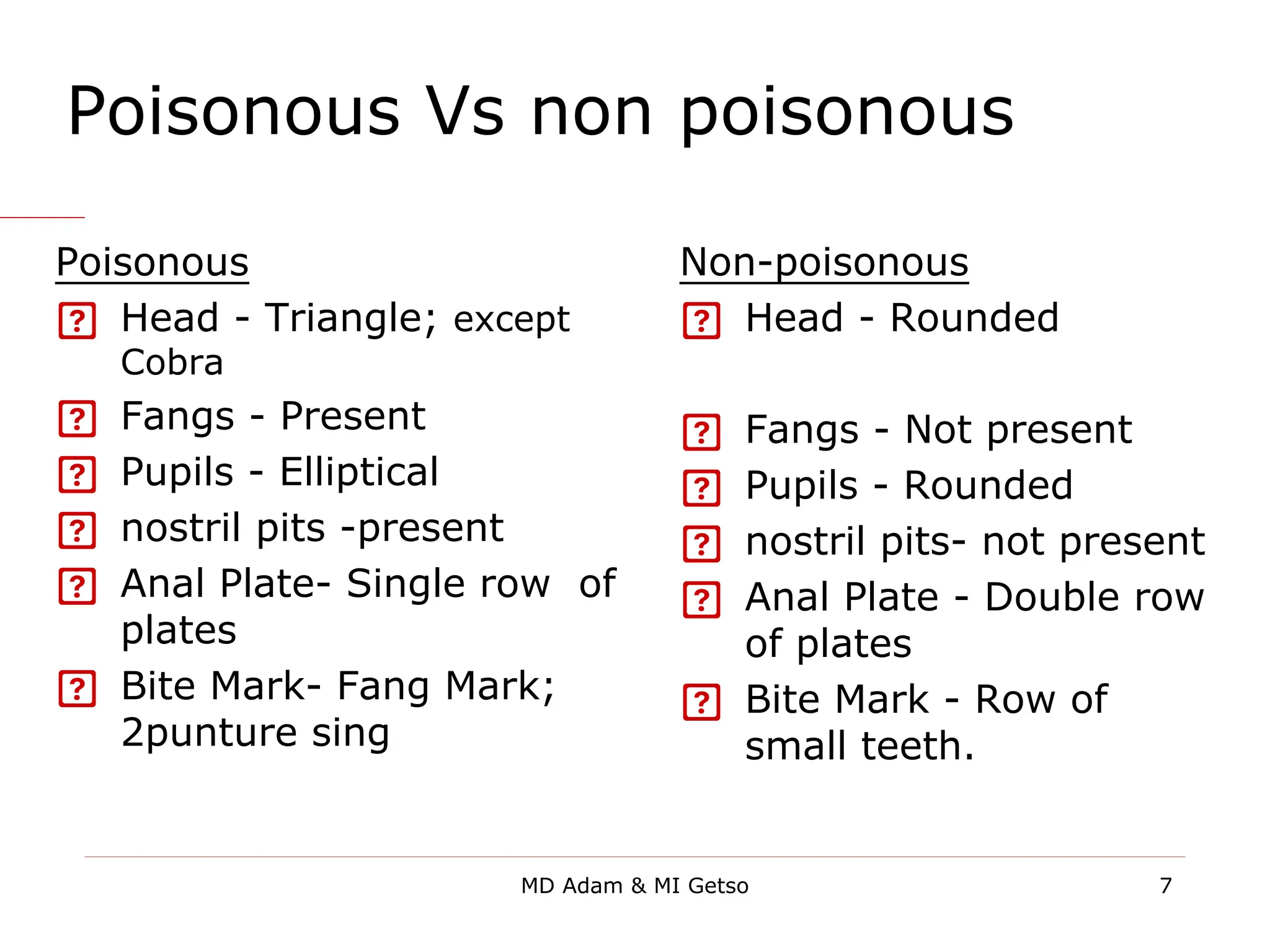 Poisonous Vs non poisonous
Poisonous
 Head - Triangle; except
Cobra
 Fangs - Present
 Pupils - Elliptical
 nostril pits -present
 Anal Plate- Single row of
plates
 Bite Mark- Fang Mark;
2punture sing
Non-poisonous
 Head - Rounded
 Fangs - Not present
 Pupils - Rounded
 nostril pits- not present
 Anal Plate - Double row
of plates
 Bite Mark - Row of
small teeth.
7
MD Adam & MI Getso
 