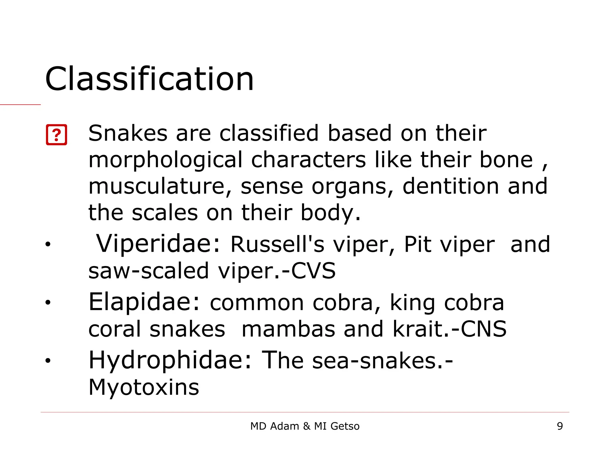 Classification
 Snakes are classified based on their
morphological characters like their bone ,
musculature, sense organs, dentition and
the scales on their body.
• Viperidae: Russell's viper, Pit viper and
saw-scaled viper.-CVS
• Elapidae: common cobra, king cobra
coral snakes mambas and krait.-CNS
• Hydrophidae: The sea-snakes.-
Myotoxins
9
MD Adam & MI Getso
 