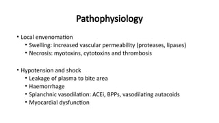 Pathophysiology
• Local envenomation
• Swelling: increased vascular permeability (proteases, lipases)
• Necrosis: myotoxins, cytotoxins and thrombosis
• Hypotension and shock
• Leakage of plasma to bite area
• Haemorrhage
• Splanchnic vasodilation: ACEi, BPPs, vasodilating autacoids
• Myocardial dysfunction
 