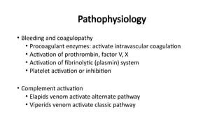 Pathophysiology
• Bleeding and coagulopathy
• Procoagulant enzymes: activate intravascular coagulation
• Activation of prothrombin, factor V, X
• Activation of fibrinolytic (plasmin) system
• Platelet activation or inhibition
• Complement activation
• Elapids venom activate alternate pathway
• Viperids venom activate classic pathway
 