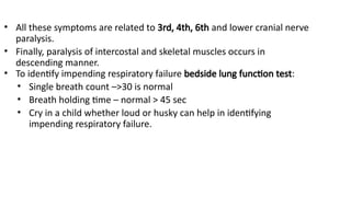 • All these symptoms are related to 3rd, 4th, 6th and lower cranial nerve
paralysis.
• Finally, paralysis of intercostal and skeletal muscles occurs in
descending manner.
• To identify impending respiratory failure bedside lung function test:
• Single breath count –>30 is normal
• Breath holding time – normal > 45 sec
• Cry in a child whether loud or husky can help in identifying
impending respiratory failure.
 