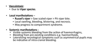 • Vasculotoxic:
• Due to Viper species.
• Local manifestations –
• Russel’s viper > Saw scaled viper > Pit viper bite.
• Local swelling, bleeding, blistering, and necrosis.
• May progress to compartment syndrome.
• Systemic manifestations :
• Visible systemic bleeding from the action of haemorrhagins,
• Bleeding from pre-existing conditions e.g. haemorrhoids,
• Lateralizing neurological symptoms such as asymmetrical pupils may
be indicative of intra-cranial bleeding.
 
