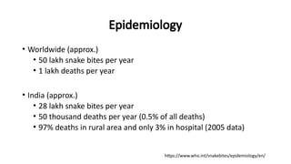 Epidemiology
• Worldwide (approx.)
• 50 lakh snake bites per year
• 1 lakh deaths per year
• India (approx.)
• 28 lakh snake bites per year
• 50 thousand deaths per year (0.5% of all deaths)
• 97% deaths in rural area and only 3% in hospital (2005 data)
https://www.who.int/snakebites/epidemiology/en/
 